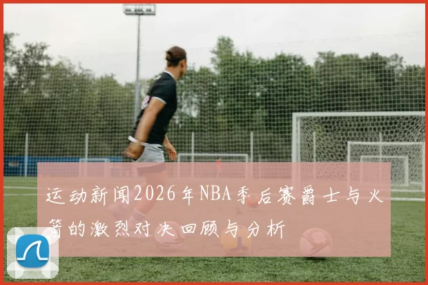 运动新闻2026年NBA季后赛爵士与火箭的激烈对决回顾与分析