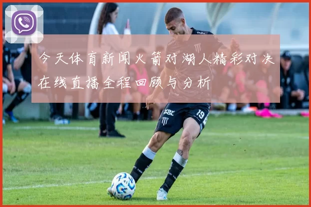 今天体育新闻火箭对湖人精彩对决在线直播全程回顾与分析