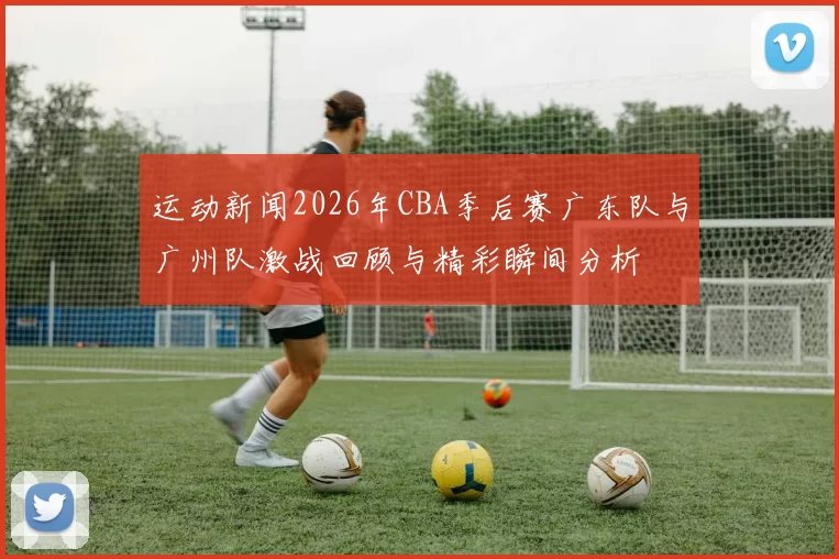运动新闻2026年CBA季后赛广东队与广州队激战回顾与精彩瞬间分析