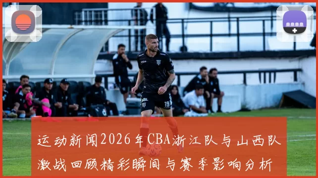 运动新闻2026年CBA浙江队与山西队激战回顾精彩瞬间与赛季影响分析