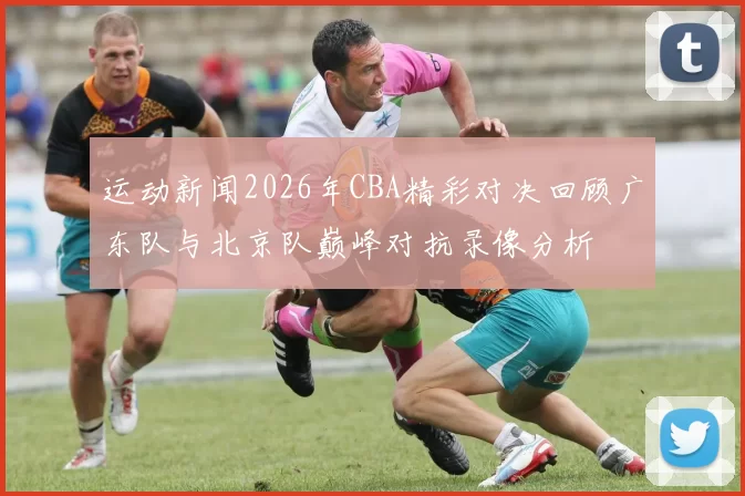 运动新闻2026年CBA精彩对决回顾广东队与北京队巅峰对抗录像分析