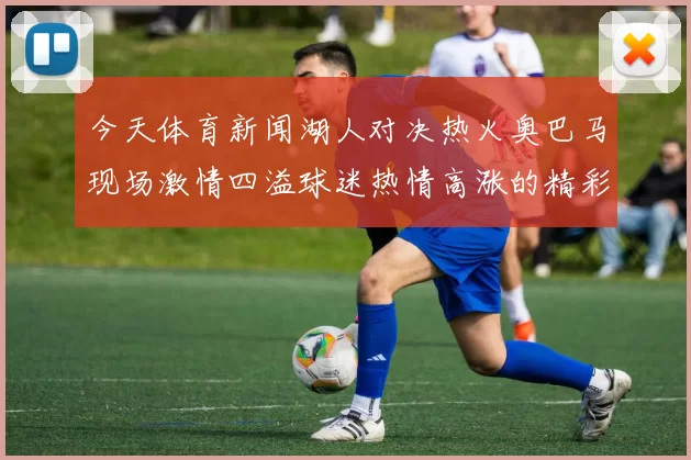 今天体育新闻湖人对决热火奥巴马现场激情四溢球迷热情高涨的精彩瞬间
